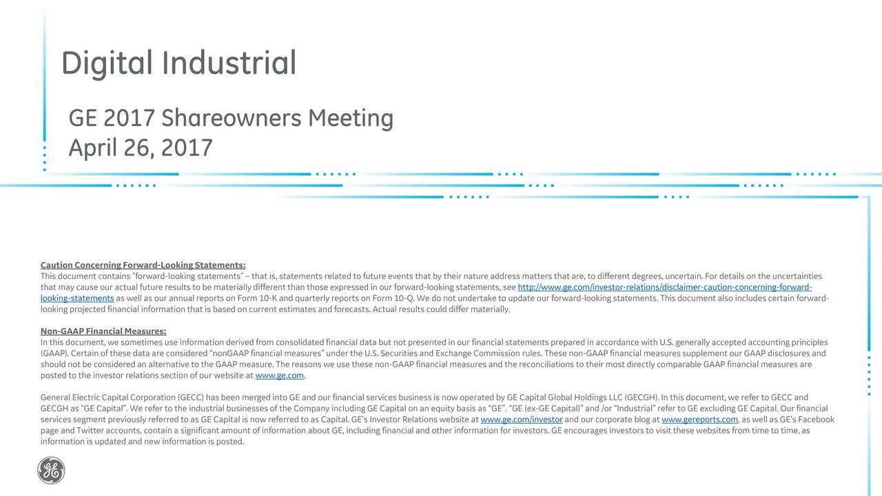 GE 2017 Shareowners Meeting April 26, 2017 This document contains "forward-lookingstatements" that is, statementsrelated tofutureevents that by their natureaddress matters thatare, to differentdegrees,uncertain.For detailson the uncertainties that may cause our actual futureresultsto be materiallydifferentthan those expressedin our forward-lookingstatements, seehttp://www.ge.com/investor-relations/disclaimer-caution-concerning-forward- looking-statements as well as our annual reports on Form 10-K and quarterlyreports on Form 10-Q.We do not undertaketo update our forward-lookingstatements. Thisdocumentalso includescertainforward- looking projectedfinancialinformationthat is based on current estimatesand forecasts. Actual resultscould differmaterially. Non-GAAPFinancialMeasures: In this document, wesometimesuse informationderivedfrom consolidatedfinancial data but not presentedin our financialstatementsprepared in accordance withU.S. generallyaccepted accountingprinciples (GAAP). Certainof thesedata are considered nonGAAPfinancial measuresunder the U.S. Securitiesand ExchangeCommission rules. Thesenon-GAAP financial measures supplement ourGAAP disclosures and posted to the investorrelationssectionof our website at www.ge.com.ns we use thesenon-GAAPfinancial measuresand thereconciliations to theirmost directlycomparable GAAP financial measures are General Electric Capital Corporation (GECC)has been mergedinto GE and our financialservices business is now operated by GE Capital Global HoldingsLLC (GECGH).In this document,we refer to GECC and GECGH as GE Capital. We referto the industrial businessesof the Company includingGE Capital on an equity basis as GE. GE (ex-GE Capital)and /or Industrialreferto GE excluding GE Capital. Ourfinancial services segment previouslyreferred toas GE Capital is now referred toas Capital. GEs InvestorRelations websiteat www.ge.com/investorand our corporate blog at www.gereports.com, aswell as GEs Facebook page and Twitteraccounts, contain a significantamount of informationabout GE, including financialand other informationfor investors. GE encourages investorsto visit thesewebsites from time to time,as informationis updated and new informationis posted.